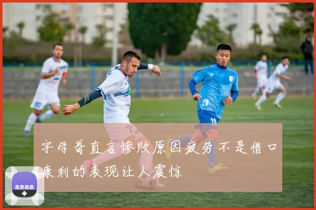 字母哥直言惨败原因疲劳不是借口康利的表现让人震惊