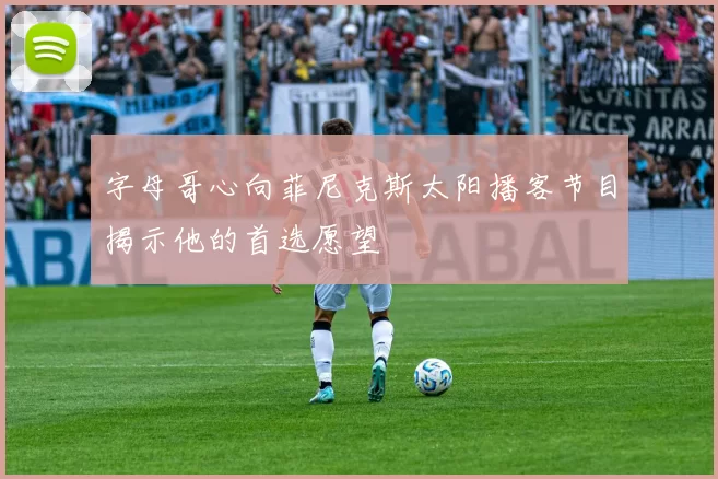 字母哥心向菲尼克斯太阳播客节目揭示他的首选愿望