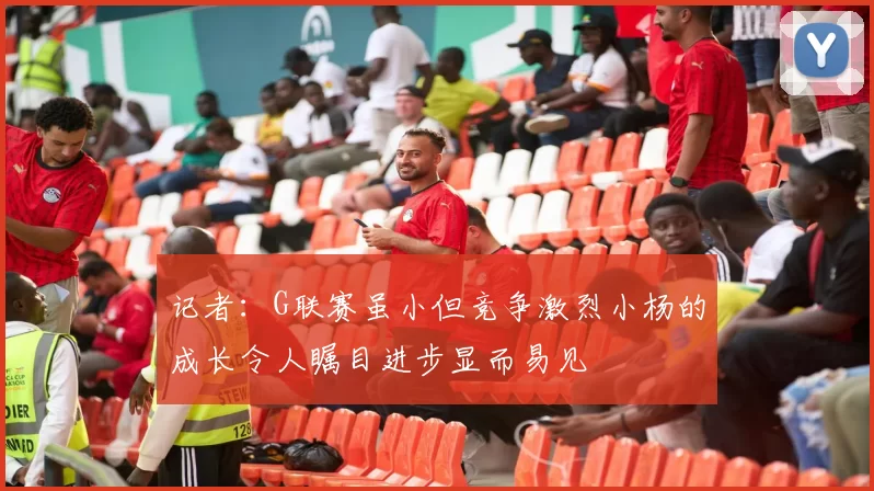 记者：G联赛虽小但竞争激烈小杨的成长令人瞩目进步显而易见