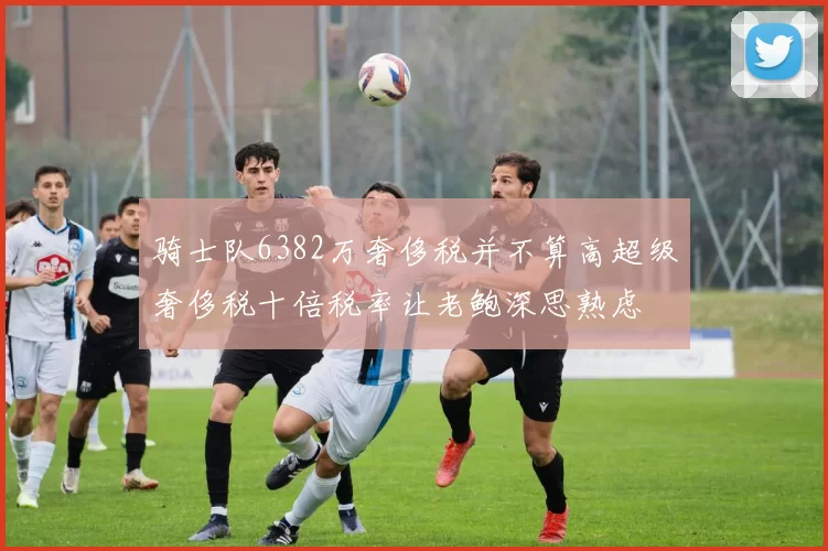 骑士队6382万奢侈税并不算高超级奢侈税十倍税率让老鲍深思熟虑
