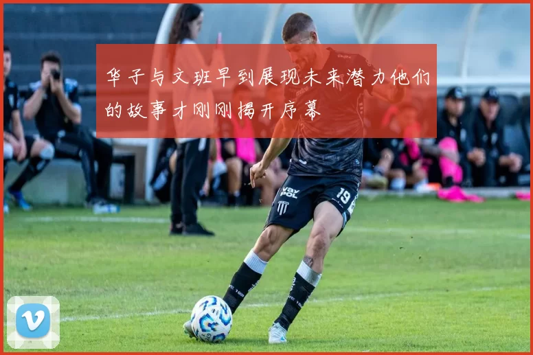 华子与文班早到展现未来潜力他们的故事才刚刚揭开序幕