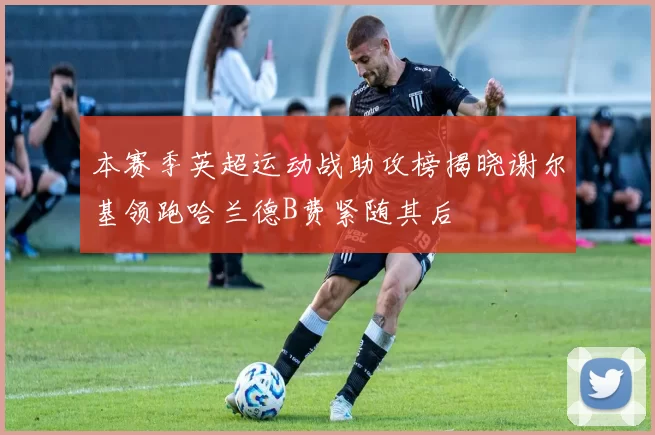 本赛季英超运动战助攻榜揭晓谢尔基领跑哈兰德B费紧随其后