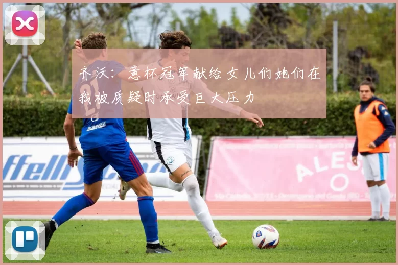 齐沃：意杯冠军献给女儿们她们在我被质疑时承受巨大压力