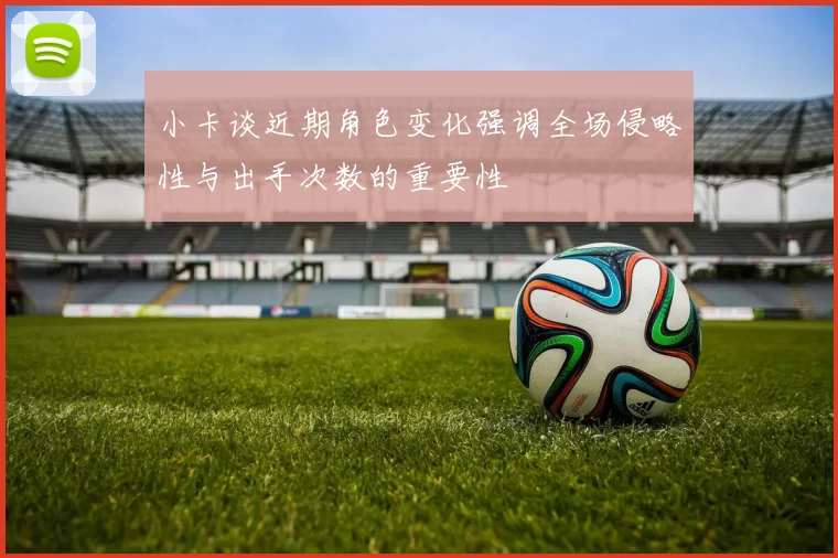 小卡谈近期角色变化强调全场侵略性与出手次数的重要性