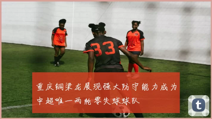 重庆铜梁龙展现强大防守能力成为中超唯一两轮零失球球队