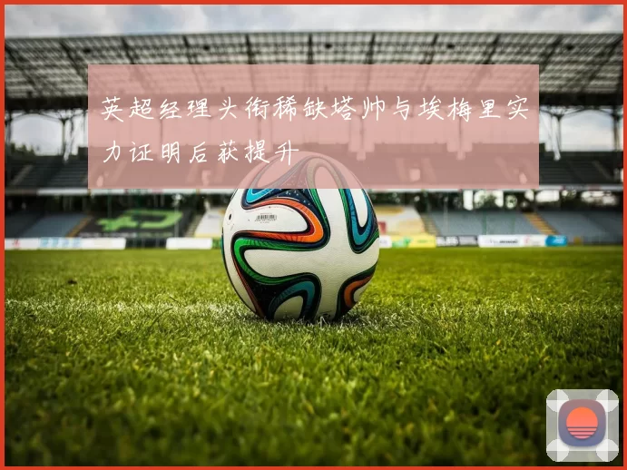 英超经理头衔稀缺塔帅与埃梅里实力证明后获提升