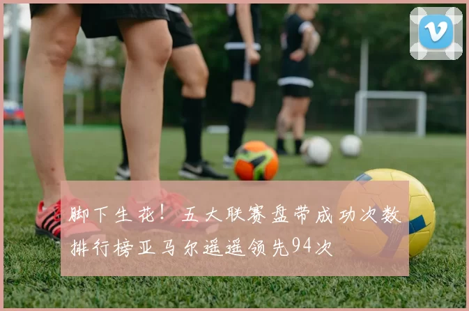 脚下生花！五大联赛盘带成功次数排行榜亚马尔遥遥领先94次